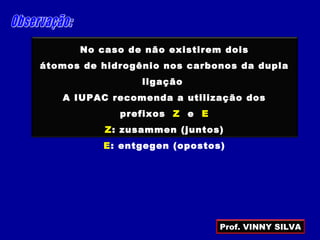 No caso de não existirem dois
átomos de hidrogênio nos carbonos da dupla
ligação
A IUPAC recomenda a utilização dos
prefixos Z e E
Z: zusammen (juntos)
E: entgegen (opostos)
Prof. VINNY SILVA
 