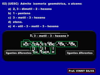 02) (UESC) Admite isomeria geométrica, o alceno:
a) 2, 3 – dimetil – 2 – hexeno
b) 1 – penteno
c) 3 – metil – 3 – hexeno
d) eteno.
e) 4 – etil – 3 – metil – 3 – hexeno
2, 3 – dimetil – 2 – hexeno
H3C – C = C – CH2 – CH2 – CH3
CH3 CH3
ligantes iguaisligantes iguais
1 – penteno
H – C = C – CH2 – CH2 – CH3
H H
H3C – CH2 – C = C – CH2 – CH3
CH3
3 – metil – 3 – hexeno
Hligantes diferentes ligantes diferentes
Prof. VINNY SILVA
 