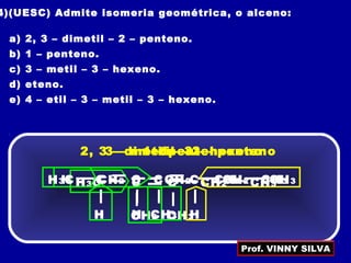 4)(UESC) Admite isomeria geométrica, o alceno:
a) 2, 3 – dimetil – 2 – penteno.
b) 1 – penteno.
c) 3 – metil – 3 – hexeno.
d) eteno.
e) 4 – etil – 3 – metil – 3 – hexeno.
CH3
2, 3 – dimetil – 2 – penteno
H3C CH2C C
CH3
CH3
H
1 – penteno
H CH2C C
H
CH2 CH3
CH3
3 – metil – 3 – hexeno
H3C CCH2 C
H
CH2 CH3
Prof. VINNY SILVA
 