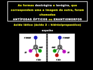 As formas dextrógira e levógira, que
correspondem uma a imagem da outra, foram
chamadas
ANTÍPODAS ÓPTICOS ou ENANTIOMORFOS
ácido lático (ácido 2 – hidróxipropanóico)
espelho
COOH
C
CH3
H
OHC
COOH
CH3
H
OH
 