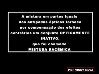 A mistura em partes iguais
dos antípodas ópticos fornece
por compensação dos efeitos
contrários um conjunto OPTICAMENTE
INATIVO,
que foi chamado
MISTURA RACÊMICA
Prof. VINNY SILVA
 