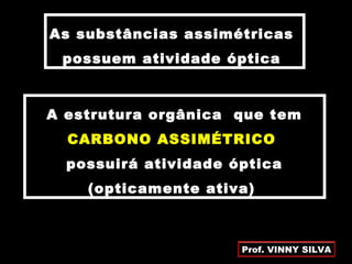 As substâncias assimétricas
possuem atividade óptica
A estrutura orgânica que tem
CARBONO ASSIMÉTRICO
possuirá atividade óptica
(opticamente ativa)
Prof. VINNY SILVA
 