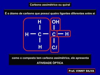 Carbono assimétrico ou quiral
É o átomo de carbono que possui quatro ligantes diferentes entre si
CCH H
ClH
H OH
como o composto tem carbono assimétrico, ele apresenta
ATIVIDADE ÓPTICA
Prof. VINNY SILVA
 