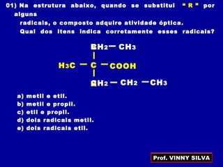 01) Na estrutura abaixo, quando se substitui “ R ” por
alguns
radicais, o composto adquire atividade óptica.
Qual dos itens indica corretamente esses radicais?
a) metil e etil.
b) metil e propil.
c) etil e propil.
d) dois radicais metil.
e) dois radicais etil.
CH3C
R
COOH
R
CH2 CH3
CH2 CH3CH2
Prof. VINNY SILVA
 