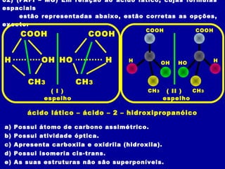 02) (FAFI – MG) Em relação ao ácido lático, cujas fórmulas
espaciais
estão representadas abaixo, estão corretas as opções,
exceto:
a) Possui átomo de carbono assimétrico.
b) Possui atividade óptica.
c) Apresenta carboxila e oxidrila (hidroxila).
d) Possui isomeria cis-trans.
e) As suas estruturas não são superponíveis.
OHH
COOH
CH3
HHO
COOH
CH3
HO H
COOH
CH3
OHH
COOH
CH3
espelhoespelho
ácido lático – ácido – 2 – hidroxipropanóico
( I ) ( II )
 