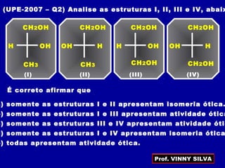 (UPE-2007 – Q2) Analise as estruturas I, II, III e IV, abaix
CH2OH
(I)
CH3
H OH
CH2OH
(II)
CH3
HOH
CH2OH
(III)
H OH
CH2OH
(IV)
HOH
CH2OH CH2OH
É correto afirmar que
a) somente as estruturas I e II apresentam isomeria ótica.
b) somente as estruturas I e III apresentam atividade ótica
c) somente as estruturas III e IV apresentam atividade ótic
d) somente as estruturas I e IV apresentam isomeria ótica
e) todas apresentam atividade ótica.
Prof. VINNY SILVA
 
