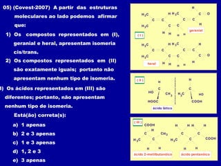 C
H C
C
C
C
3
H C3
H
HH
O
H H
C
H
C
CH C3
H
geranial
C
H C
C
C
C
3
H C3
H
HH
O
H H
C
H
C
C
H C3
H
heral
( I )
( II )
CH
C
HO
H
HOOC
3
HO
H
COOH
C
H
3
C
ácido lático
COOH
C
CH C3
H
H H
CH3
ácido 2-metilbutanóico
( III )
COOH
C
CH C3
H
H H
C
H HH
ácido pentanóico
05) (Covest-2007) A partir das estruturas
moleculares ao lado podemos afirmar
que:
1) Os compostos representados em (I),
geranial e heral, apresentam isomeria
cis/trans.
2) Os compostos representados em (II)
são exatamente iguais; portanto não
apresentam nenhum tipo de isomeria.
3) Os ácidos representados em (III) são
diferentes; portanto, não apresentam
nenhum tipo de isomeria.
Está(ão) correta(s):
a) 1 apenas
b) 2 e 3 apenas
c) 1 e 3 apenas
d) 1, 2 e 3
e) 3 apenas
 