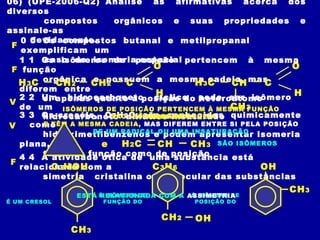 06) (UPE-2006-Q2) Analise as afirmativas acerca dos
diversos
compostos orgânicos e suas propriedades e
assinale-as
devidamente.0 0 Os compostos butanal e metilpropanal
exemplificam um
caso de isomeria espacial1 1 Os isômeros de posição pertencem à mesma
função
orgânica e possuem a mesma cadeia, mas
diferem entre
si apenas quanto à posição do heteroátomo2 2 Um hidrocarboneto cíclico pode ser isômero
de um
hidrocarboneto alifático insaturado3 3 Os cresóis, C7H8O, são conhecidos quimicamente
como
hidroximetilbenzenos e podem apresentar isomeria
plana,
tanto de função como de posição4 4 A atividade ótica de uma substância está
relacionada com a
simetria cristalina ou molecular das substâncias
H3C C
O
H
CH2 CH2 H3C C
O
H
CH3
CH
SÃO ISÔMEROS DE CADEIA
F
ISÔMEROS DE POSIÇÃO PERTENCEM À MESMA FUNÇÃO
ORGÂNICA
E TÊM A MESMA CADEIA, MAS DIFEREM ENTRE SI PELA POSIÇÃO
DE UM RADICAL OU UMA INSATURAÇÃO
F
H2C CH CH3
C3H6
e
C3H6
SÃO ISÔMEROS
V
OH
CH3
É UM CRESOL
OHCH2
É ISÔMERO DE
FUNÇÃO DO
É ISÔMERO DE
POSIÇÃO DO
OH
CH3
V
ESTÁ RELACIONADA COM A ASSIMETRIA
F
 