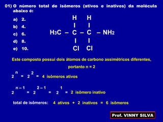 CH3C –
H
I
–– C NH2
I
Cl
I
Cl
H
I
Este composto possui dois átomos de carbono assimétricos diferentes,
portanto n = 2
2
n
= 2
2
= 4 isômeros ativos
2 = 2
2 – 1
=
n – 1
2
1
= 2 isômero inativo
01) O número total de isômeros (ativos e inativos) da molécula
abaixo é:
a) 2.
b) 4.
c) 6.
d) 8.
e) 10.
total de isômeros: 4 ativos 2 inativos+ = 6 isômeros
Prof. VINNY SILVA
 