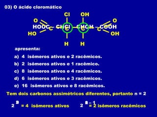03) O ácido cloromático
apresenta:
a) 4 isômeros ativos e 2 racêmicos.
b) 2 isômeros ativos e 1 racêmico.
c) 8 isômeros ativos e 4 racêmicos.
d) 6 isômeros ativos e 3 racêmicos.
e) 16 isômeros ativos e 8 racêmicos.
HOOC – CHCl – CHOH – COOHC
H
O
HO
CC
H
C
OH
O
Cl OH
Tem dois carbonos assimétricos diferentes, portanto n = 2
2
n2
= 4 isômeros ativos 2 = 2 isômeros racêmicos
12n – 1
 