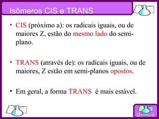 Isômeros CIS e TRANS
• CIS (próximo a): os radicais iguais, ou de
  maiores Z, estão do mesmo lado do semi-
  plano.

• TRANS (através de): os radicais iguais, ou de
  maiores, Z estão em semi-planos opostos.

• Em geral, a forma TRANS é mais estável.


                                               Química
 