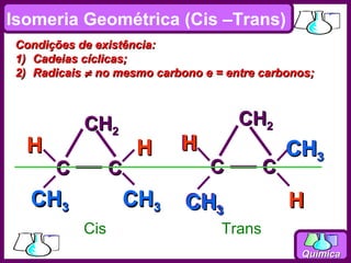 Isomeria Geométrica (Cis –Trans)
 Condições de existência:
 1) Cadeias cíclicas;
 2) Radicais ≠ no mesmo carbono e = entre carbonos;



            CH2                       CH2
  H                   H     H                  CH3
       C          C              C         C
   CH3            CH3        CH3
                               3
                                               H
            Cis                    Trans
                                                Química
 