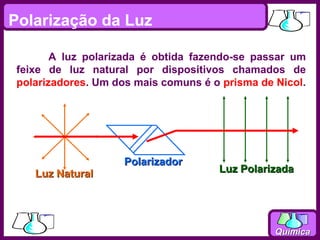 Polarização da Luz

        A luz polarizada é obtida fazendo-se passar um
 feixe de luz natural por dispositivos chamados de
 polarizadores. Um dos mais comuns é o prisma de Nicol.




                     Polarizador
    Luz Natural                       Luz Polarizada




                                                 Química
 