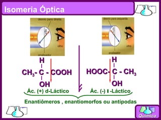 Isomeria Óptica


         Luz                       Luz
         polarizada                polarizada

          H                          H
    CH3- C - COOH          HOOC- C - CH3
          OH                         OH
     Ác. (+) d-Láctico      Ác. (-) l -Láctico

     Enantiômeros , enantiomorfos ou antípodas

                                                 Química
 