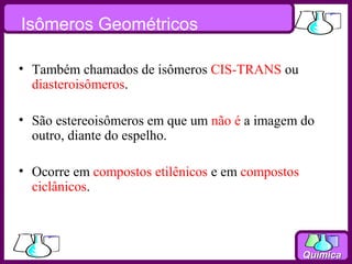 Isômeros Geométricos

• Também chamados de isômeros CIS-TRANS ou
  diasteroisômeros.

• São estereoisômeros em que um não é a imagem do
  outro, diante do espelho.

• Ocorre em compostos etilênicos e em compostos
  ciclânicos.



                                                  Química
 