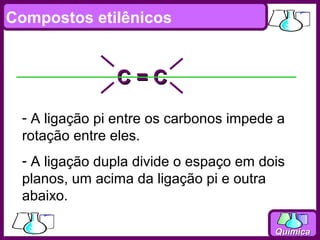Compostos etilênicos


               C=C
 - A ligação pi entre os carbonos impede a
 rotação entre eles.
 - A ligação dupla divide o espaço em dois
 planos, um acima da ligação pi e outra
 abaixo.

                                        Química
 
