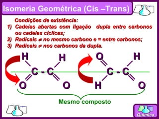 Isomeria Geométrica (Cis –Trans)
      Condições de existência:
 1)   Cadeias abertas com ligação dupla entre carbonos
      ou cadeias cíclicas;
 2)   Radicais ≠ no mesmo carbono e = entre carbonos;
 3)   Radicais ≠ nos carbonos da dupla.

        H            H            O            H
            C-C                       C-C
       O              O          H               O
                     Mesmo composto

                                                Química
 