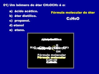 01) Um isômero do éter CH3OCH3 é o:
a) ácido acético.
b) éter dietílico.
c) propanol.
d) etanol
e) etano.
Fórmula molecular do éter
C2H6O
ácido acético
H3C – C
O
OH
Fórmula molecular
C2H4O2
éter dietílico
H3C – CH2 – O – CH2 – CH3
Fórmula molecular
C4H10O
propanol
H3C – CH2 – CH2 – OH
Fórmula molecular
C3H8O
etanol
H3C – CH2 – OH
Fórmula molecular
C2H6O
 