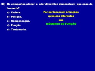 03) Os compostos etanol e éter dimetílico demonstram que caso de
isomeria?
a) Cadeia.
b) Posição.
c) Compensação.
d) Função
e) Tautomeria.
Por pertencerem à funções
químicas diferentes
são
ISÔMEROS DE FUNÇÃO
 