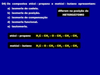 04) Os compostos etóxi – propano e metóxi – butano apresentam:
a) isomeria de cadeia.
b) isomeria de posição.
c) isomeria de compensação
d) isomeria funcional.
e) tautomeria.
H3C – CH2 – O – CH2 – CH2 – CH3
etóxi – propano
diferem na posição do
HETEROÁTOMO
metóxi – butano H3C – O – CH2 – CH2 – CH2 – CH3
 