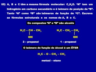 05) A, B e C têm a mesma fórmula molecular: C3H8O. “A” tem um
hidrogênio em carbono secundário e é isômero de posição de “B”.
Tanto “A” como “B” são isômeros de função de “C”. Escreva
as fórmulas estruturais e os nomes de A, B e C.
Os compostos “A” e “B” são alcoóis
O isômero de função do álcool é um ÉTER
1 – propanol
2 – propanol
metoxi – etano
H3C – CH – CH3
OH
H3C – CH2 – CH2
OH
H3C – O – CH2 – CH3
 