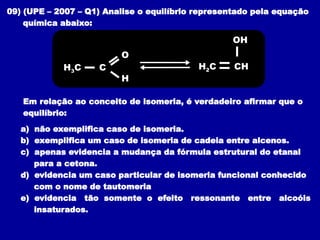 09) (UPE – 2007 – Q1) Analise o equilíbrio representado pela equação
química abaixo:
Em relação ao conceito de isomeria, é verdadeiro afirmar que o
equilíbrio:
a) não exemplifica caso de isomeria.
b) exemplifica um caso de isomeria de cadeia entre alcenos.
c) apenas evidencia a mudança da fórmula estrutural do etanal
para a cetona.
d) evidencia um caso particular de isomeria funcional conhecido
com o nome de tautomeria
e) evidencia tão somente o efeito ressonante entre alcoóis
insaturados.
H2C CH
OH
H3C C
O
H
 