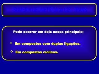 Pode ocorrer em dois casos principais:
 Em compostos com duplas ligações.
 Em compostos cíclicos.
 