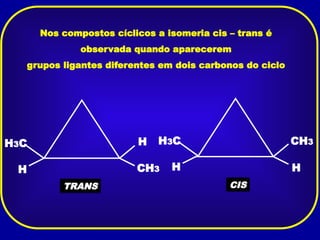 Nos compostos cíclicos a isomeria cis – trans é
observada quando aparecerem
grupos ligantes diferentes em dois carbonos do ciclo
H CH3
H
H3C
TRANS
H
CH3
H
H3C
CIS
 
