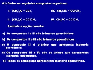 01) Dados os seguintes compostos orgânicos:
I. (CH3)2C = CCl2
II. (CH3)2C = CClCH3
III. CH3ClC = CClCH3
IV. CH3FC = CClCH3
Assinale a opção correta:
a) Os compostos I e III são isômeros geométricos.
b) Os compostos II e III são isômeros geométricos.
c) O composto II é o único que apresenta isomeria
geométrica.
d) Os compostos III e IV são os únicos que apresentam
isomeria geométrica.
e) Todos os compostos apresentam isomeria geométrica.
 