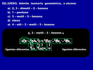 02) (UESC) Admite isomeria geométrica, o alceno:
a) 2, 3 – dimetil – 2 – hexeno
b) 1 – penteno
c) 3 – metil – 3 – hexeno.
d) eteno
e) 4 – etil – 3 – metil – 3 – hexeno
2, 3 – dimetil – 2 – hexeno
H3C – C = C – CH2 – CH2 – CH3
CH3 CH3
ligantes iguais
ligantes iguais
1 – penteno
H – C = C – CH2 – CH2 – CH3
H H
H3C – CH2 – C = C – CH2 – CH3
CH3
3 – metil – 3 – hexeno
H
ligantes diferentes ligantes diferentes
 