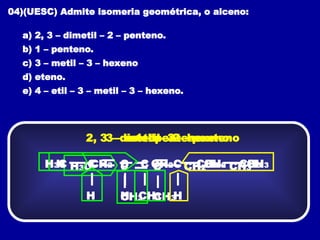 04)(UESC) Admite isomeria geométrica, o alceno:
a) 2, 3 – dimetil – 2 – penteno.
b) 1 – penteno.
c) 3 – metil – 3 – hexeno
d) eteno.
e) 4 – etil – 3 – metil – 3 – hexeno.
CH3
2, 3 – dimetil – 2 – penteno
H3C CH2
C C
CH3
CH3
H
1 – penteno
H CH2
C C
H
CH2 CH3
CH3
3 – metil – 3 – hexeno
H3C C
CH2 C
H
CH2 CH3
 