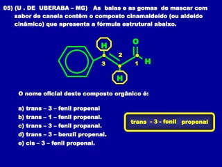 05) (U . DE UBERABA – MG) As balas e as gomas de mascar com
sabor de canela contêm o composto cinamaldeído (ou aldeído
cinâmico) que apresenta a fórmula estrutural abaixo.
H
H
H
O
O nome oficial deste composto orgânico é:
a) trans – 3 – fenil propenal
b) trans – 1 – fenil propenal.
c) trans – 3 – fenil propanal.
d) trans – 3 – benzil propenal.
e) cis – 3 – fenil propenal.
trans - 3 - fenil propenal
1
2
3
 