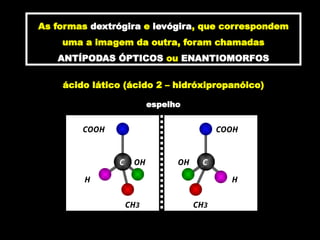 As formas dextrógira e levógira, que correspondem
uma a imagem da outra, foram chamadas
ANTÍPODAS ÓPTICOS ou ENANTIOMORFOS
ácido lático (ácido 2 – hidróxipropanóico)
espelho
COOH
C
CH3
H
OH
C
COOH
CH3
H
OH
 