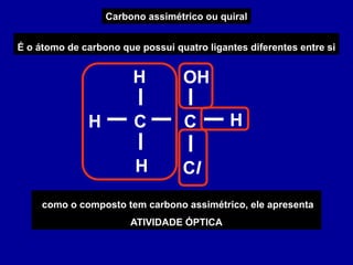 Carbono assimétrico ou quiral
É o átomo de carbono que possui quatro ligantes diferentes entre si
C
C
H H
Cl
H
H OH
como o composto tem carbono assimétrico, ele apresenta
ATIVIDADE ÓPTICA
 