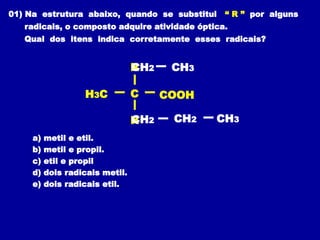 01) Na estrutura abaixo, quando se substitui “ R ” por alguns
radicais, o composto adquire atividade óptica.
Qual dos itens indica corretamente esses radicais?
a) metil e etil.
b) metil e propil.
c) etil e propil
d) dois radicais metil.
e) dois radicais etil.
C
H3C
R
COOH
R
CH2 CH3
CH2 CH3
CH2
 