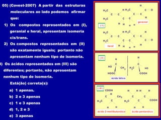 C
H C
C
C
C
3
H C
3
H
H
H
O
H H
C
H
C
C
H C
3
H
geranial
C
H C
C
C
C
3
H C
3
H
H
H
O
H H
C
H
C
C
H C
3
H
heral
( I )
( II )
CH
C
HO
H
HOOC
3
HO
H
COOH
C
H
3
C
ácido lático
COOH
C
C
H C
3
H
H H
CH3
ácido 2-metilbutanóico
( III )
COOH
C
C
H C
3
H
H H
C
H H
H
ácido pentanóico
05) (Covest-2007) A partir das estruturas
moleculares ao lado podemos afirmar
que:
1) Os compostos representados em (I),
geranial e heral, apresentam isomeria
cis/trans.
2) Os compostos representados em (II)
são exatamente iguais; portanto não
apresentam nenhum tipo de isomeria.
3) Os ácidos representados em (III) são
diferentes; portanto, não apresentam
nenhum tipo de isomeria.
Está(ão) correta(s):
a) 1 apenas.
b) 2 e 3 apenas
c) 1 e 3 apenas
d) 1, 2 e 3
e) 3 apenas
 