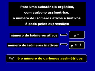 Para uma substância orgânica,
com carbono assimétrico,
o número de isômeros ativos e inativos
é dado pelas expressões:
2
n
2
n – 1
número de isômeros ativos
número de isômeros inativos
“n” é o número de carbonos assimétricos
 