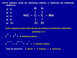 C
H3C –
H
I
–
– C NH2
I
Cl
I
Cl
H
I
Este composto possui dois átomos de carbono assimétricos diferentes,
portanto n = 2
2
n
= 2
2
= 4 isômeros ativos
2 = 2
2 – 1
=
n – 1
2
1
= 2 isômero inativo
01) O número total de isômeros (ativos e inativos) da molécula
abaixo é:
a) 2.
b) 4.
c) 6.
d) 8.
e) 10.
total de isômeros: 4 ativos 2 inativos
+ = 6 isômeros
 