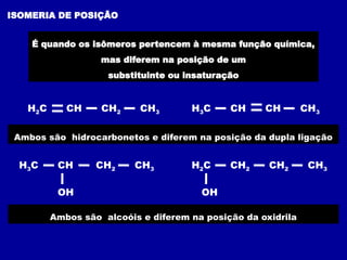 ISOMERIA DE POSIÇÃO
É quando os isômeros pertencem à mesma função química,
mas diferem na posição de um
substituinte ou insaturação
Ambos são hidrocarbonetos e diferem na posição da dupla ligação
H2C CH CH2 CH3 H3C CH CH CH3
H3C CH CH2 CH3
OH
H2C CH2 CH2 CH3
OH
Ambos são alcoóis e diferem na posição da oxidrila
 