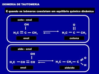 ISOMERIA DE TAUTOMERIA
É quando os isômeros coexistem em equilíbrio químico dinâmico
ceto - enol
H2C C CH3
OH O
H3C C CH3
enol cetona
aldo - enol
H3C CH CH
OH
enol
H3C CH2 C
O
H
aldeído
 