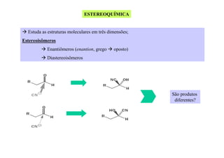 ESTEREOQUÍMICA

Estuda as estruturas moleculares em três dimensões;
Estereoisômeros
Enantiômeros (enantion, grego

oposto)

Diastereoisômeros

São produtos
diferentes?

 