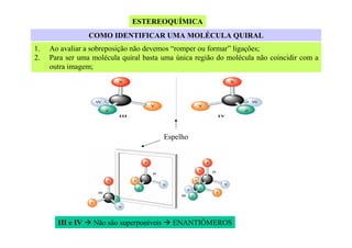 ESTEREOQUÍMICA
COMO IDENTIFICAR UMA MOLÉCULA QUIRAL
1.
2.

Ao avaliar a sobreposição não devemos “romper ou formar” ligações;
Para ser uma molécula quiral basta uma única região do molécula não coincidir com a
outra imagem;

Espelho

III e IV

Não são superponíveis

ENANTIÔMEROS

 
