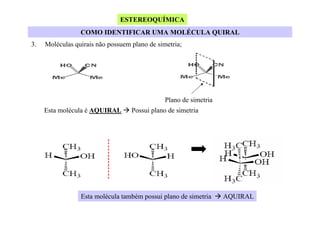 ESTEREOQUÍMICA
COMO IDENTIFICAR UMA MOLÉCULA QUIRAL
3.

Moléculas quirais não possuem plano de simetria;

Plano de simetria
Esta molécula é AQUIRAL

Possui plano de simetria

Esta molécula também possui plano de simetria

AQUIRAL

 