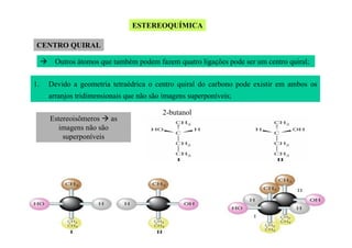 ESTEREOQUÍMICA
CENTRO QUIRAL
Outros átomos que também podem fazem quatro ligações pode ser um centro quiral;
1.

Devido a geometria tetraédrica o centro quiral do carbono pode existir em ambos os
arranjos tridimensionais que não são imagens superponíveis;
Estereoisômeros as
imagens não são
superponíveis

2-butanol

 