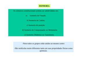 ISOMERIA
Os isômeros constitucionais podem ser subdivididos em:
a)

Isomeria de Função;

b) Isomeria de Cadeia;
c) Isomeria de posição;
d) Isomeria de Compensação ou Metameria;
e) Isomeria Dinâmica ou Tautomeria.

-Nem todos os grupos estão unidos ao mesmo centro
-São moléculas muito diferentes tanto em suas propriedades físicas como
químicas.

 