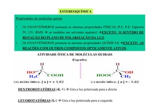 ESTEREOQUÍMICA
Propriedades de moléculas quirais
•

Os ENANTIÔMEROS possuem as mesmas propriedades FÍSICAS (P.F; P.E; Espectro
IV; UV; RMN

se medidos em solventes aquirais)

EXCETO O SENTIDO DE

ROTAÇÃO DO PLANO DE POLARIZAÇÃO DA LUZ.
•

Os ENANTIÔMEROS possuem as mesmas propriedades QUÍMICAS

EXCETO AS

REAÇÕES COM OUTROS COMPOSTOS OPTICAMENTE ATIVOS.
ATIVIDADE ÓTICA DE MOLÉCULAS QUIRAIS

DEXTROROTATÓRIAS (d, +)
LEVOROTATÓRIAS (l,-)

Gira a luz polarizada para a direita

Gira a luz polarizada para a esquerda

 