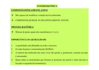 ESTEREOQUÍMICA
COMPOSTO OPTICAMENTE ATIVO
São capazes de modificar a rotação da luz polarizada;
COMPOSTOS QUIRAIS

SÃO OPTICAMENTE ATIVOS

MISTURA RACÊMICA
Mistura de partes iguais dos enantiômeros (+) e (-).

IMPORTÂNCIA DA QUIRALIDADE
1.

A quiralidade está difundida em todo o universo;

2.

O corpo humano é estruturalmente QUIRAL;

3.

A maioria das moléculas dos seres vivos são quirais e, geralmente, somente um tipo
é encontrado;

4.

Quase todos os aminoácidos que formam as proteínas são quirais e todos desviam a
luz para a esquerda (levorotatórios);

 