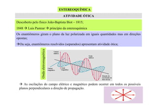 ESTEREOQUÍMICA
ATIVIDADE ÓTICA
Descoberto pelo físico João-Baptista Biot – 1815;
1848

Luis Pasteur

princípio da estereoquímica

Os enantiômeros giram o plano da luz polarizada em iguais quantidades mas em direções
opostas;

Onda eletromagnética

Ou seja, enantiômeros resolvidos (separados) apresentam atividade ótica;

As oscilações do campo elétrico e magnético podem ocorrer em todos os possíveis
planos perpendiculares a direção de propagação.

 