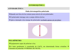 ESTEREOQUÍMICA
ATIVIDADE ÓTICA
Onda eletromagnética polarizada
Quando um feixe de luz comum passa através de um polarizador;
O polarizador interage com o campo elétrico da luz;
Após a interação a luz emerge do polarizador oscilando apenas em um plano;

POLARÍMETRO
Equipamento capaz de polarizar a luz;
A lente geralmente é constituída de CaCO3 em determinada forma cristalina
Chamado de polaróide PRISMA DE NICOL;

 