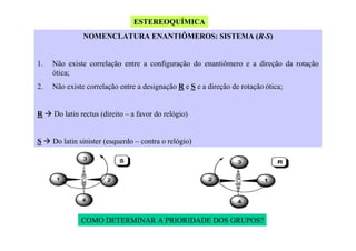 ESTEREOQUÍMICA
NOMENCLATURA ENANTIÔMEROS: SISTEMA (R-S)

1.

Não existe correlação entre a configuração do enantiômero e a direção da rotação
ótica;

2.

Não existe correlação entre a designação R e S e a direção de rotação ótica;

R

Do latin rectus (direito – a favor do relógio)

S

Do latin sinister (esquerdo – contra o relógio)

COMO DETERMINAR A PRIORIDADE DOS GRUPOS?

 